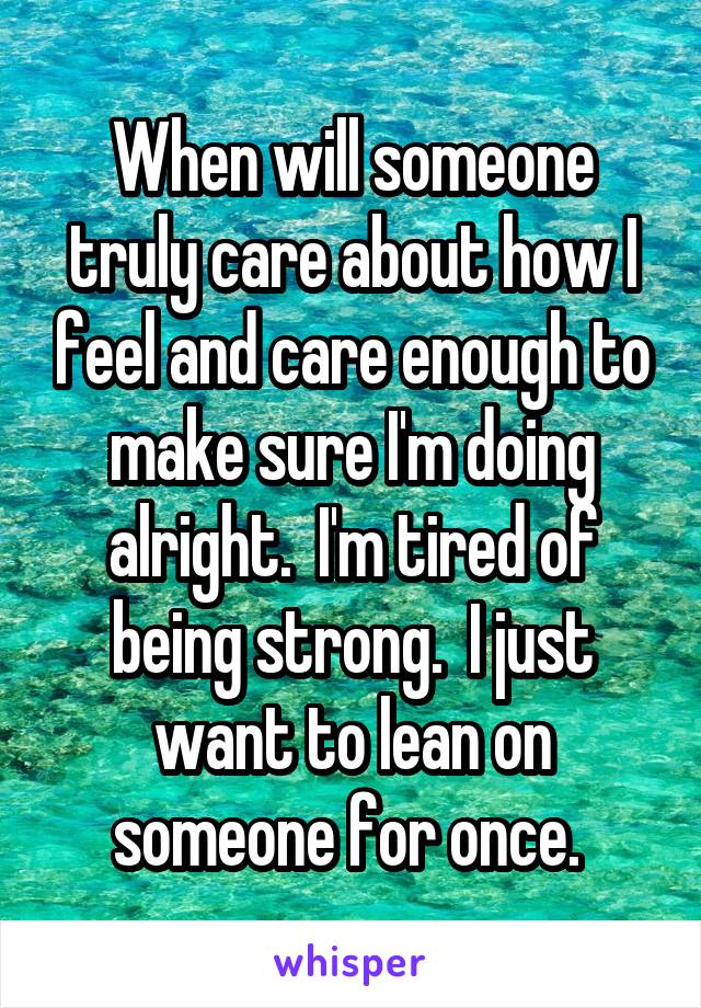 When will someone truly care about how I feel and care enough to make sure I'm doing alright.  I'm tired of being strong.  I just want to lean on someone for once. 