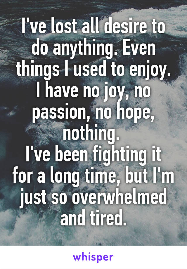 I've lost all desire to do anything. Even things I used to enjoy. I have no joy, no passion, no hope, nothing. 
I've been fighting it for a long time, but I'm just so overwhelmed and tired.
