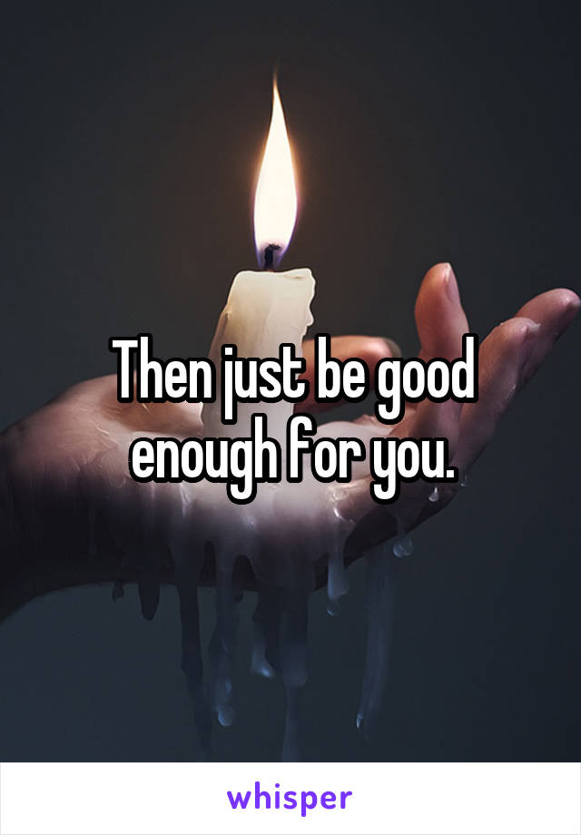 Then just be good enough for you.