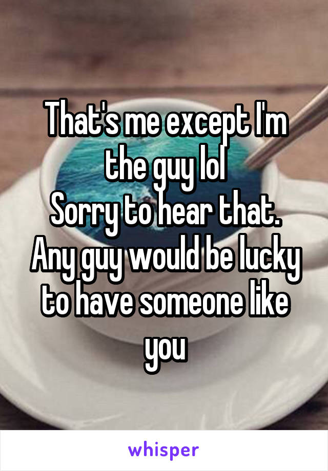 That's me except I'm the guy lol
Sorry to hear that. Any guy would be lucky to have someone like you