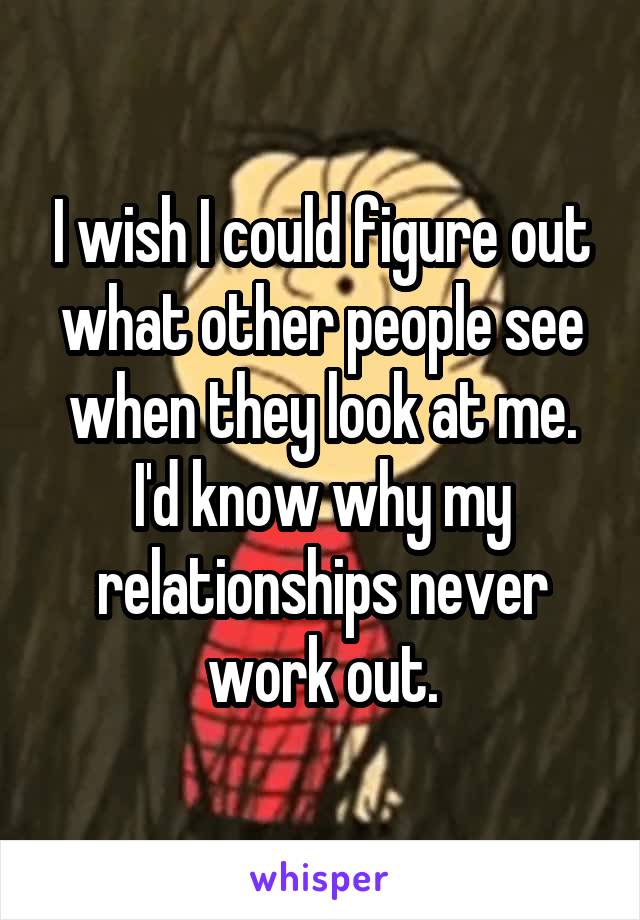 I wish I could figure out what other people see when they look at me. I'd know why my relationships never work out.