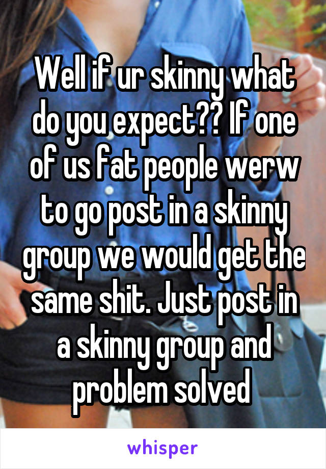 Well if ur skinny what do you expect?? If one of us fat people werw to go post in a skinny group we would get the same shit. Just post in a skinny group and problem solved 