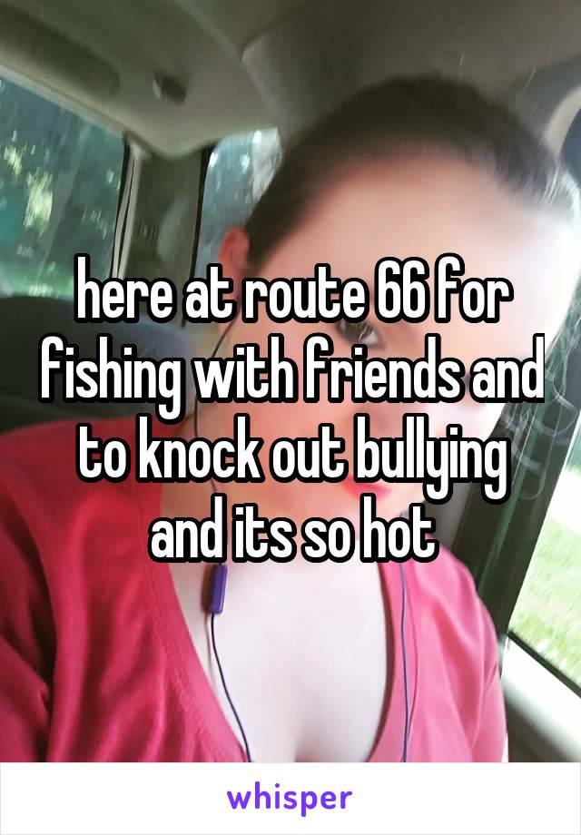 here at route 66 for fishing with friends and to knock out bullying and its so hot