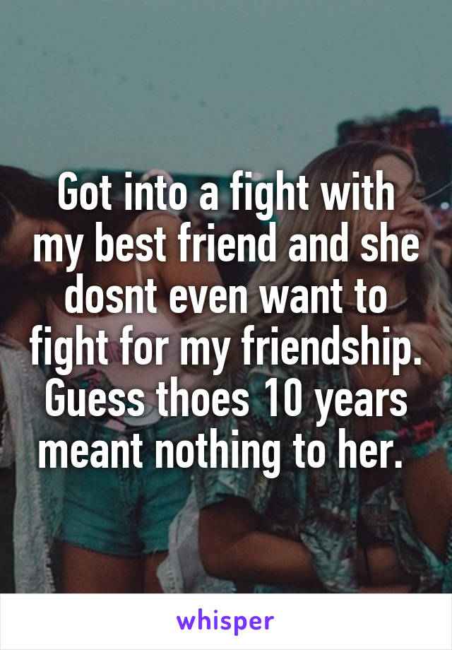 Got into a fight with my best friend and she dosnt even want to fight for my friendship. Guess thoes 10 years meant nothing to her. 