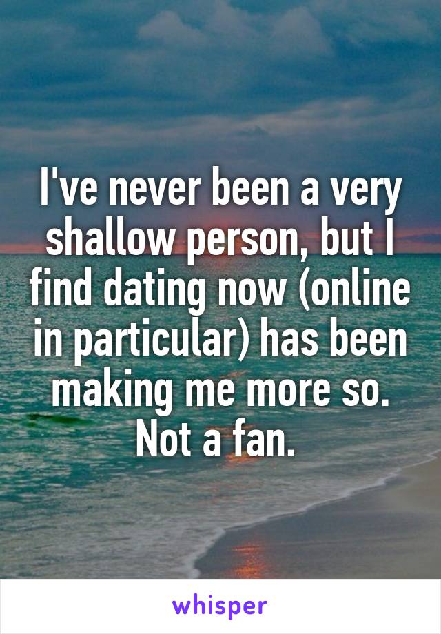 I've never been a very shallow person, but I find dating now (online in particular) has been making me more so. Not a fan. 