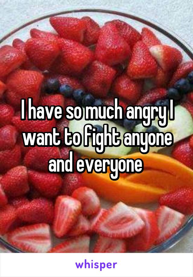 I have so much angry I want to fight anyone and everyone 