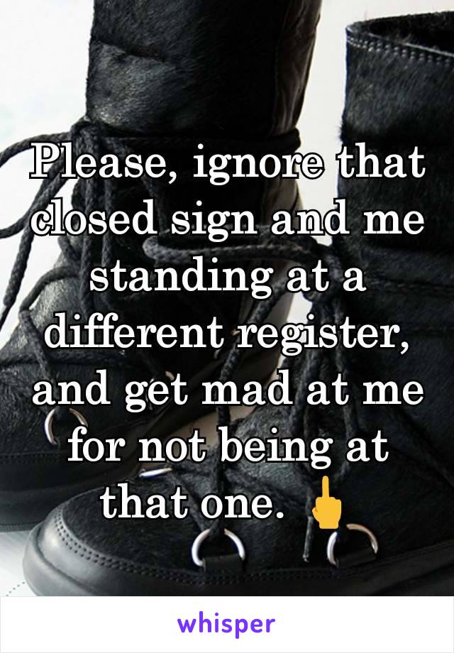 Please, ignore that closed sign and me standing at a different register, and get mad at me for not being at that one. 🖕