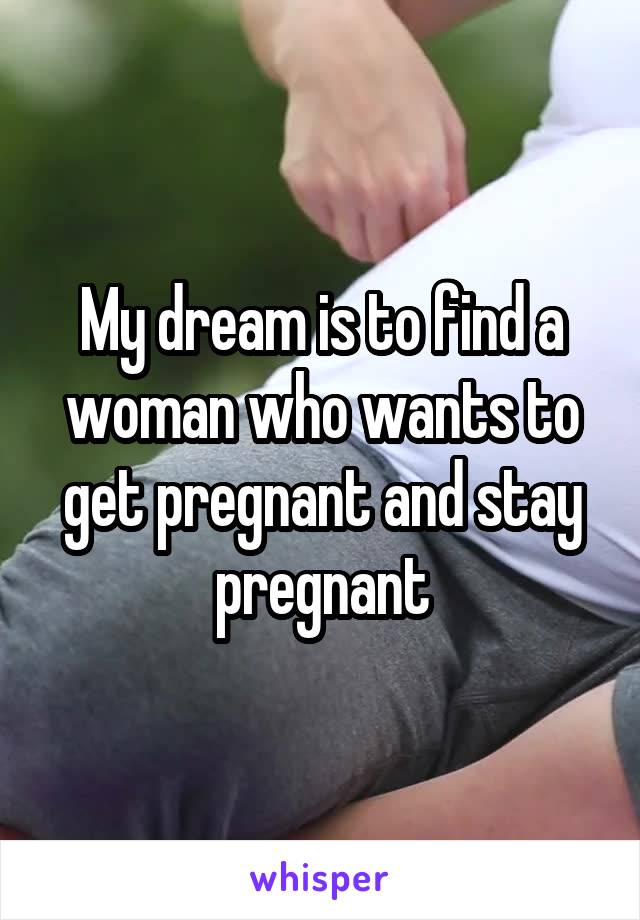 My dream is to find a woman who wants to get pregnant and stay pregnant