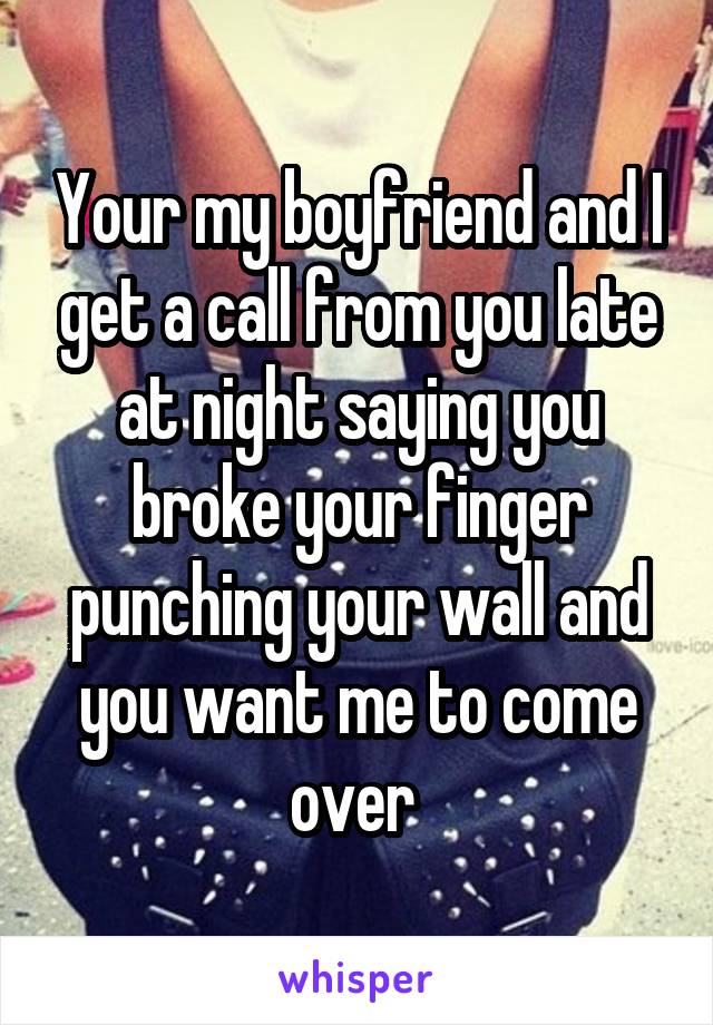 Your my boyfriend and I get a call from you late at night saying you broke your finger punching your wall and you want me to come over 