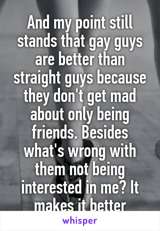 And my point still stands that gay guys are better than straight guys because they don't get mad about only being friends. Besides what's wrong with them not being interested in me? It makes it better