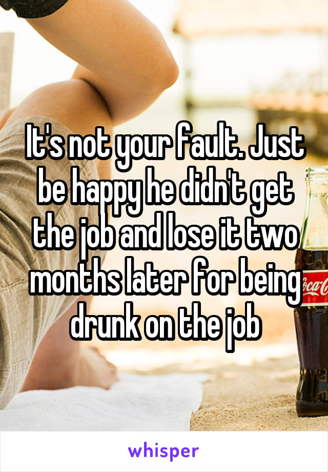 It's not your fault. Just be happy he didn't get the job and lose it two months later for being drunk on the job