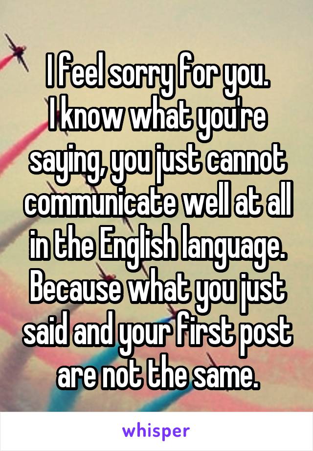I feel sorry for you.
I know what you're saying, you just cannot communicate well at all in the English language.
Because what you just said and your first post are not the same.