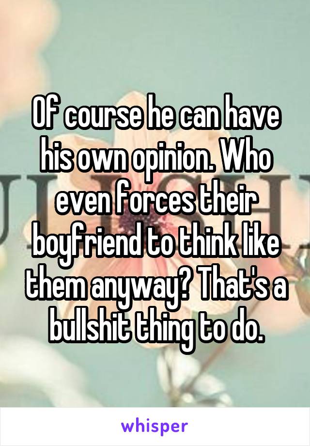 Of course he can have his own opinion. Who even forces their boyfriend to think like them anyway? That's a bullshit thing to do.