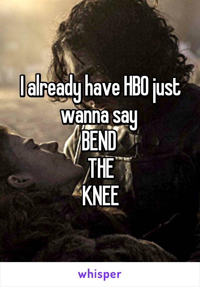 I already have HBO just wanna say 
BEND 
THE
KNEE