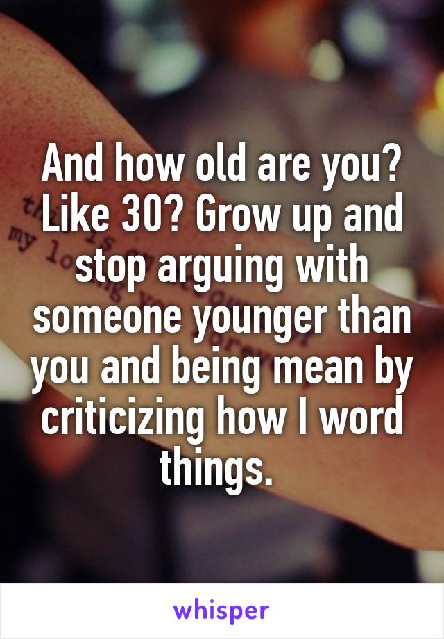 And how old are you? Like 30? Grow up and stop arguing with someone younger than you and being mean by criticizing how I word things. 