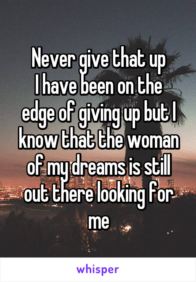 Never give that up
I have been on the edge of giving up but I know that the woman of my dreams is still out there looking for me