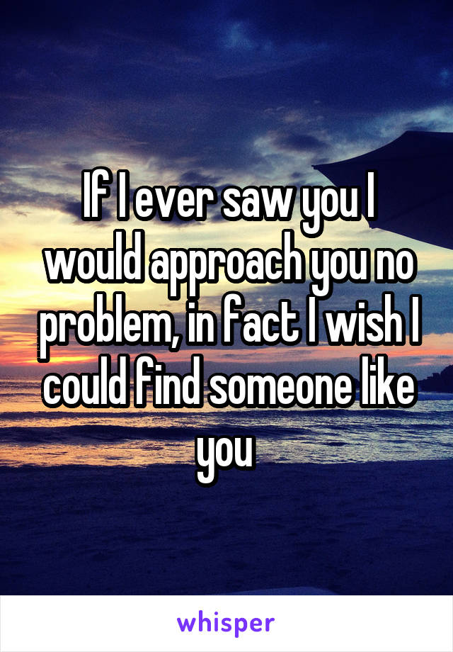 If I ever saw you I would approach you no problem, in fact I wish I could find someone like you 