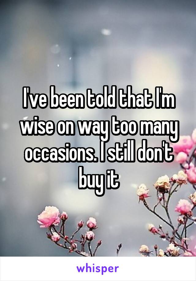 I've been told that I'm wise on way too many occasions. I still don't buy it