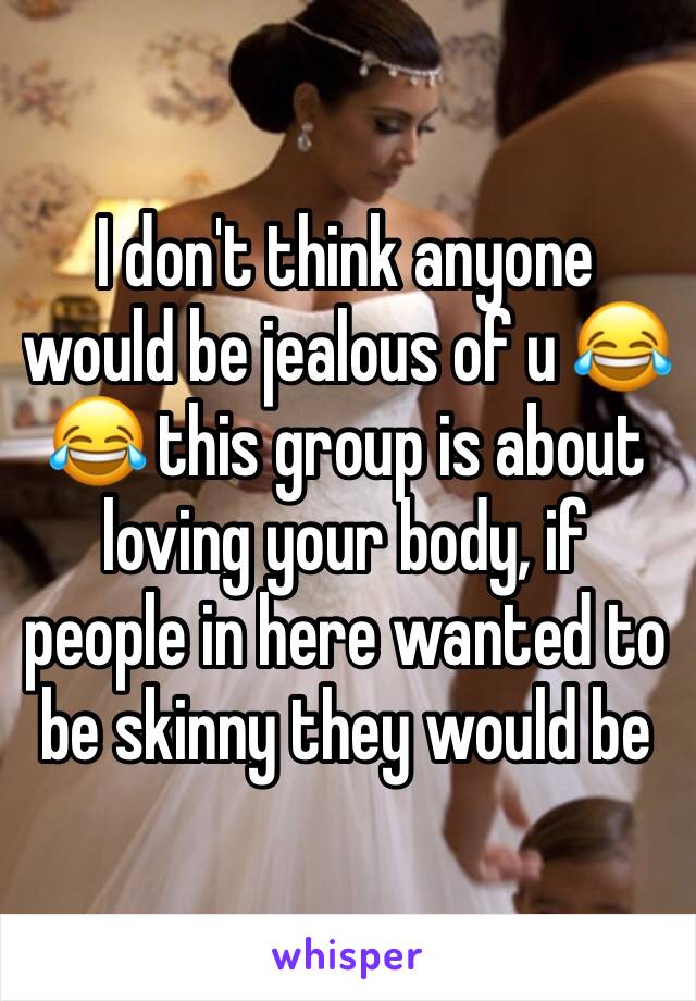 I don't think anyone would be jealous of u 😂😂 this group is about loving your body, if people in here wanted to be skinny they would be 