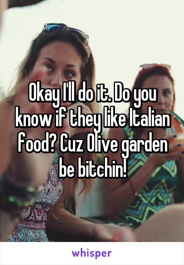 Okay I'll do it. Do you know if they like Italian food? Cuz Olive garden be bitchin!