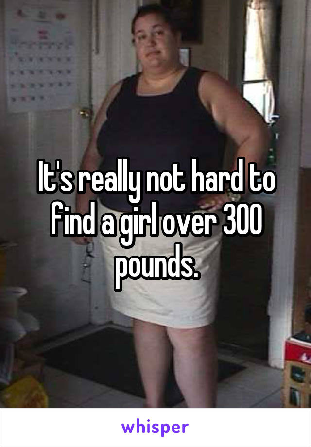 It's really not hard to find a girl over 300 pounds.