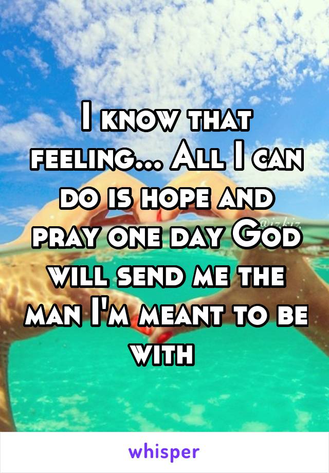 I know that feeling... All I can do is hope and pray one day God will send me the man I'm meant to be with 