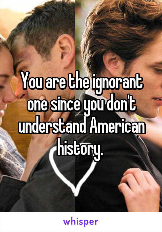 You are the ignorant one since you don't understand American history. 