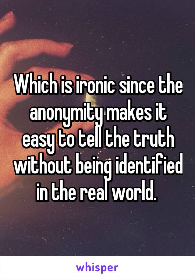 Which is ironic since the anonymity makes it easy to tell the truth without being identified in the real world. 