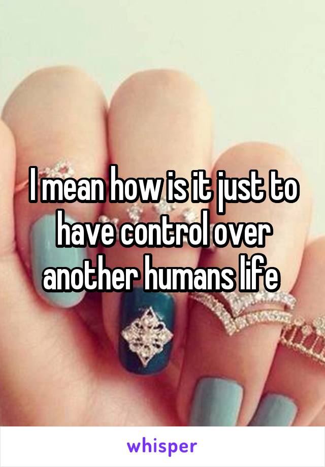 I mean how is it just to have control over another humans life 