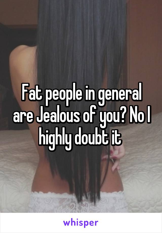 Fat people in general are Jealous of you? No I highly doubt it 