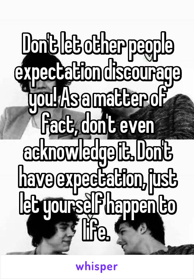 Don't let other people expectation discourage you! As a matter of fact, don't even acknowledge it. Don't have expectation, just let yourself happen to life. 