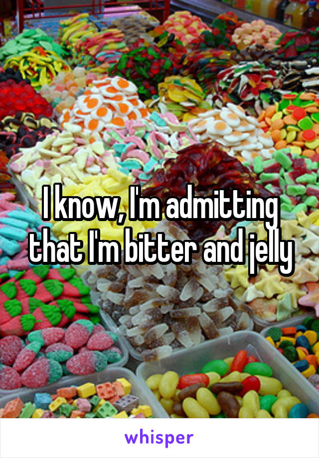 I know, I'm admitting that I'm bitter and jelly