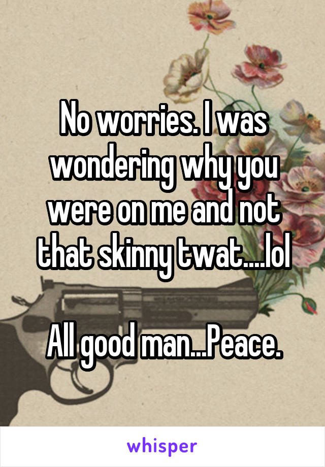 No worries. I was wondering why you were on me and not that skinny twat....lol

All good man...Peace.