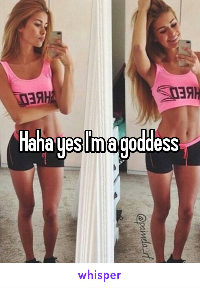 Haha yes I'm a goddess 