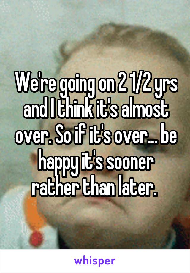 We're going on 2 1/2 yrs and I think it's almost over. So if it's over... be happy it's sooner rather than later. 