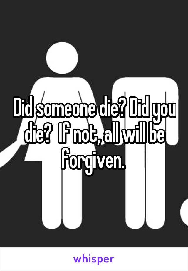 Did someone die? Did you die?  If not, all will be forgiven. 