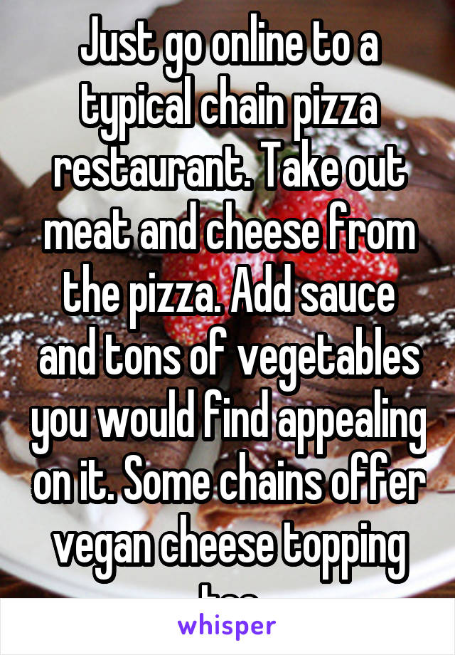 Just go online to a typical chain pizza restaurant. Take out meat and cheese from the pizza. Add sauce and tons of vegetables you would find appealing on it. Some chains offer vegan cheese topping too