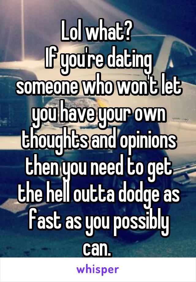 Lol what? 
If you're dating someone who won't let you have your own thoughts and opinions then you need to get the hell outta dodge as fast as you possibly can. 