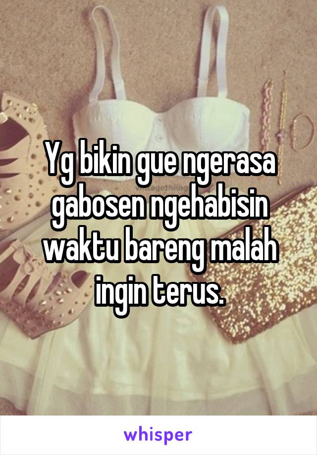 Yg bikin gue ngerasa gabosen ngehabisin waktu bareng malah ingin terus.