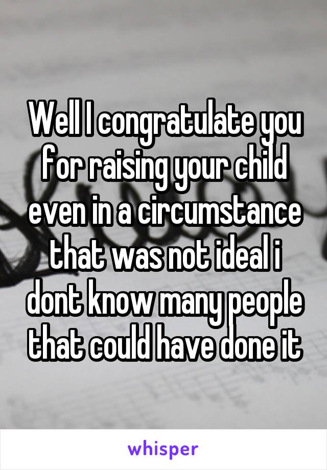 Well I congratulate you for raising your child even in a circumstance that was not ideal i dont know many people that could have done it