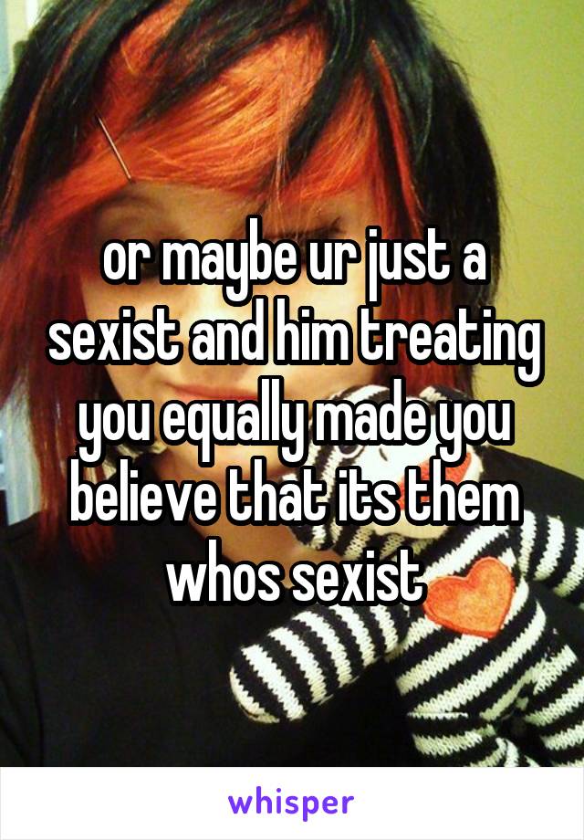 or maybe ur just a sexist and him treating you equally made you believe that its them whos sexist