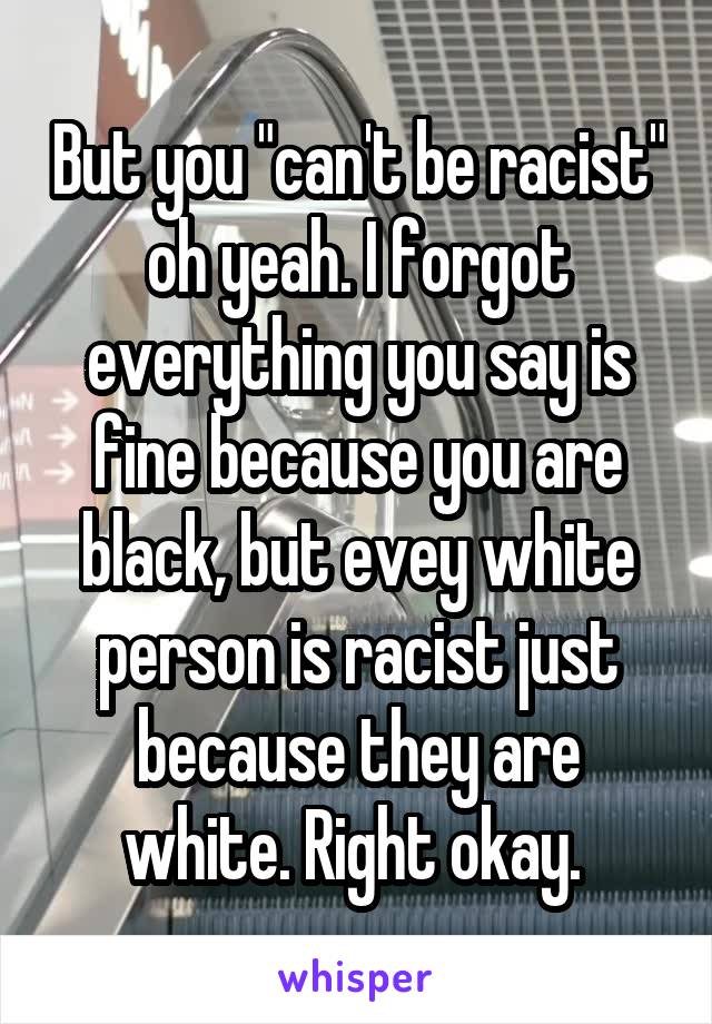 But you "can't be racist" oh yeah. I forgot everything you say is fine because you are black, but evey white person is racist just because they are white. Right okay. 