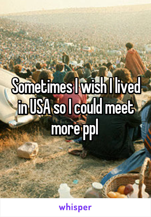 Sometimes I wish I lived in USA so I could meet more ppl 
