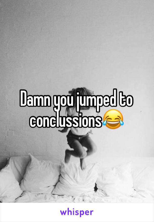 Damn you jumped to conclussions😂