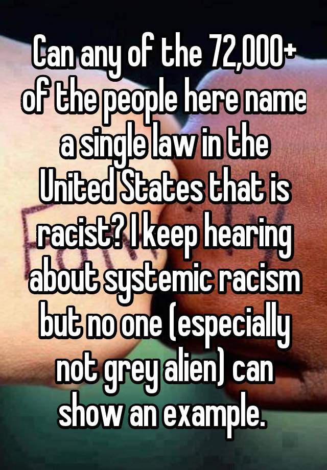 Can any of the 72,000+ of the people here name a single law in the United States that is racist? I keep hearing about systemic racism but no one (especially not grey alien) can show an example. 