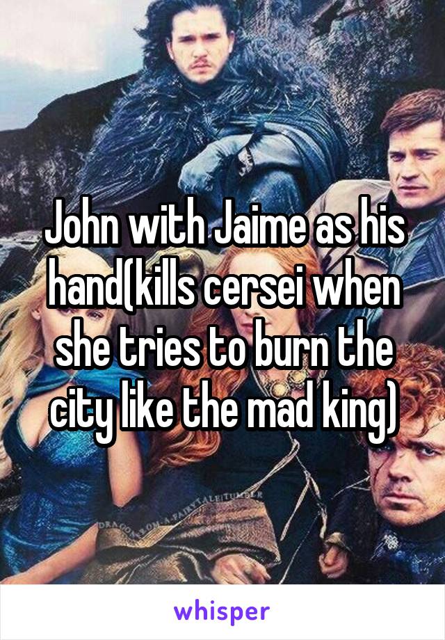 John with Jaime as his hand(kills cersei when she tries to burn the city like the mad king)