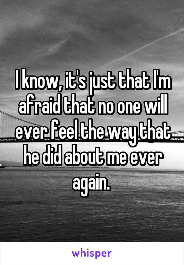 I know, it's just that I'm afraid that no one will ever feel the way that he did about me ever again. 