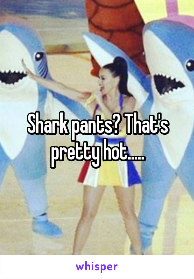 Shark pants? That's pretty hot.....