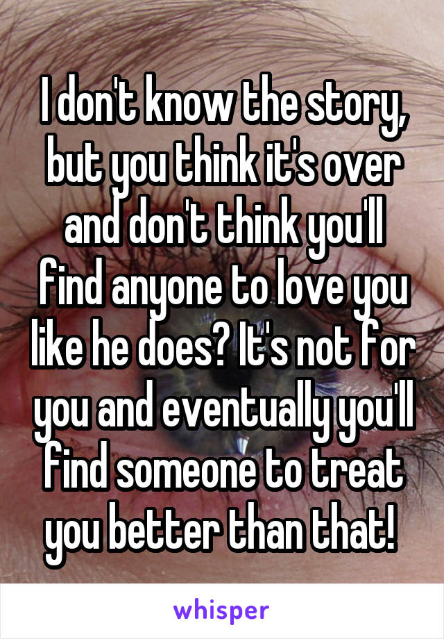 I don't know the story, but you think it's over and don't think you'll find anyone to love you like he does? It's not for you and eventually you'll find someone to treat you better than that! 