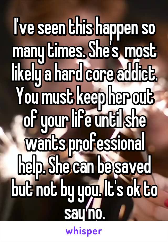 I've seen this happen so many times. She's  most likely a hard core addict. You must keep her out of your life until she wants professional help. She can be saved but not by you. It's ok to say no.